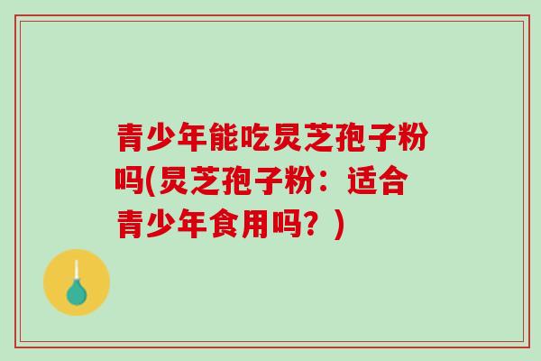 青少年能吃炅芝孢子粉吗(炅芝孢子粉：适合青少年食用吗？)