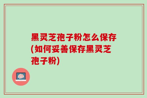 黑灵芝孢子粉怎么保存(如何妥善保存黑灵芝孢子粉)