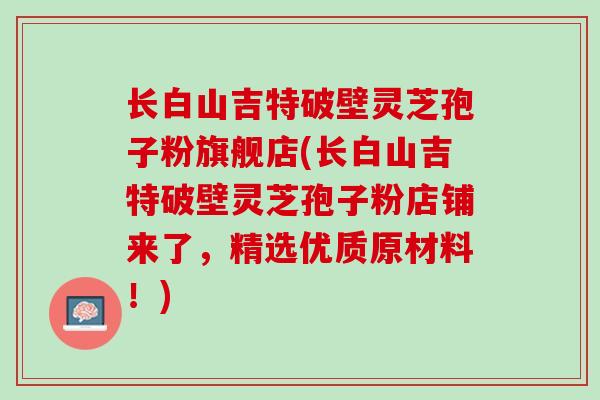长白山吉特破壁灵芝孢子粉旗舰店(长白山吉特破壁灵芝孢子粉店铺来了，精选优质原材料！)