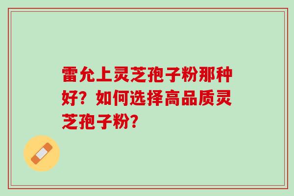 雷允上灵芝孢子粉那种好？如何选择高品质灵芝孢子粉？