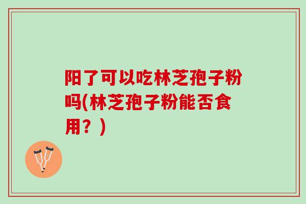 阳了可以吃林芝孢子粉吗(林芝孢子粉能否食用？)