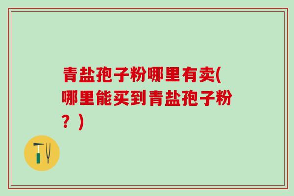 青盐孢子粉哪里有卖(哪里能买到青盐孢子粉？)