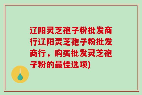 辽阳灵芝孢子粉批发商行辽阳灵芝孢子粉批发商行,购买批发灵芝孢子粉的佳选项) 辽阳灵芝孢子粉批发商行辽阳灵芝孢子粉批发商行,购买批发灵芝孢子粉的佳选项)