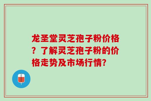 龙圣堂灵芝孢子粉价格？了解灵芝孢子粉的价格走势及市场行情？