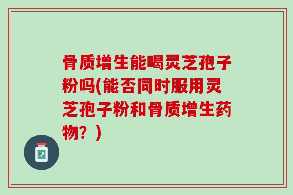 骨质增生能喝灵芝孢子粉吗(能否同时服用灵芝孢子粉和骨质增生？)