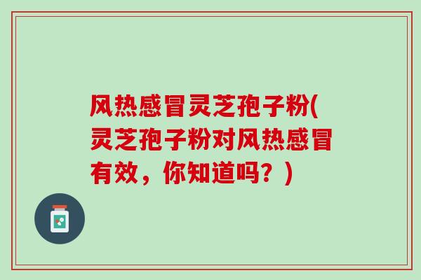 风热感冒灵芝孢子粉(灵芝孢子粉对风热感冒有效，你知道吗？)