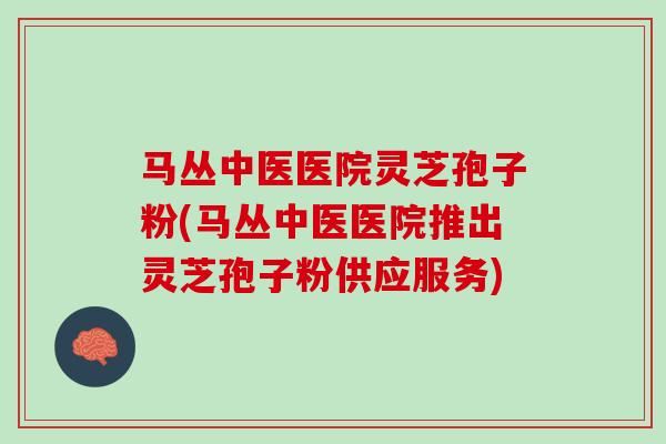 马丛中医医院灵芝孢子粉(马丛中医医院推出灵芝孢子粉供应服务)