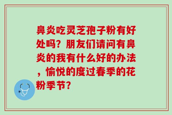 吃灵芝孢子粉有好处吗?朋友们请问有的我有什么好的办法,愉悦的度过春季的花粉季节? 吃灵芝孢子粉有好处吗?朋友们请问有的我有什么好的办法,愉悦的度过春季的花粉季节?