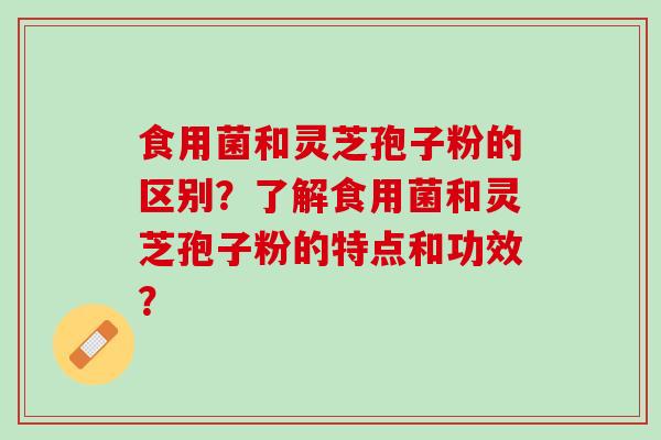 食用菌和灵芝孢子粉的区别？了解食用菌和灵芝孢子粉的特点和功效？