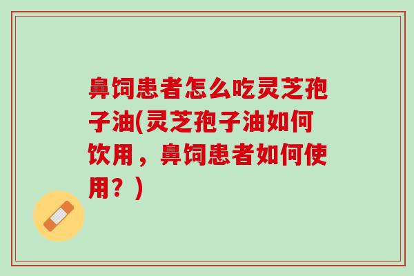 鼻饲患者怎么吃灵芝孢子油(灵芝孢子油如何饮用，鼻饲患者如何使用？)