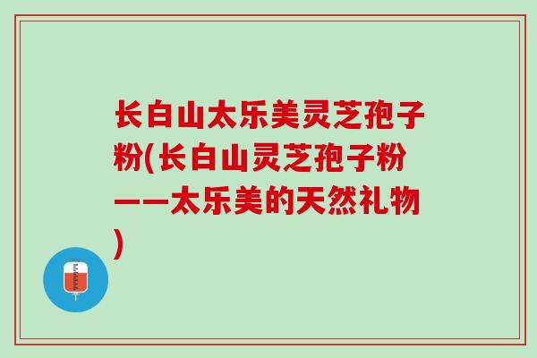 长白山太乐美灵芝孢子粉(长白山灵芝孢子粉——太乐美的天然礼物)