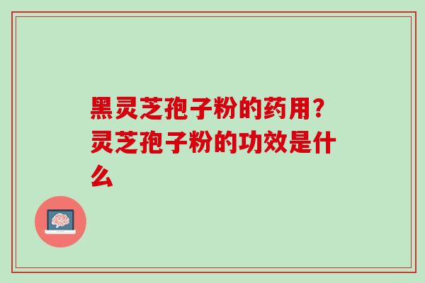 黑灵芝孢子粉的药用？灵芝孢子粉的功效是什么