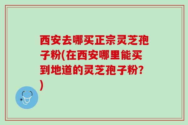西安去哪买正宗灵芝孢子粉(在西安哪里能买到地道的灵芝孢子粉？)