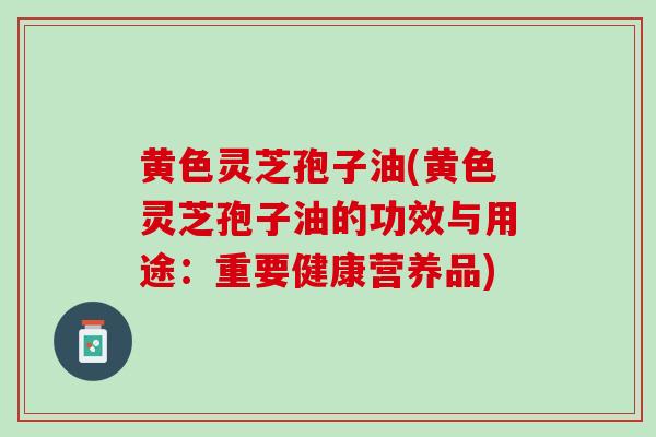黄色灵芝孢子油(黄色灵芝孢子油的功效与用途：重要健康营养品)