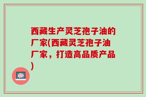 西藏生产灵芝孢子油的厂家(西藏灵芝孢子油厂家，打造高品质产品)