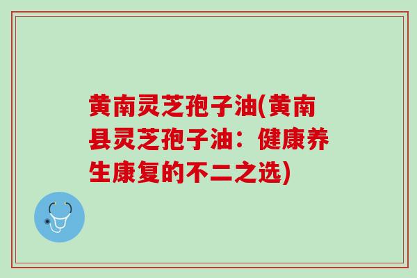 黄南灵芝孢子油(黄南县灵芝孢子油：健康养生康复的不二之选)