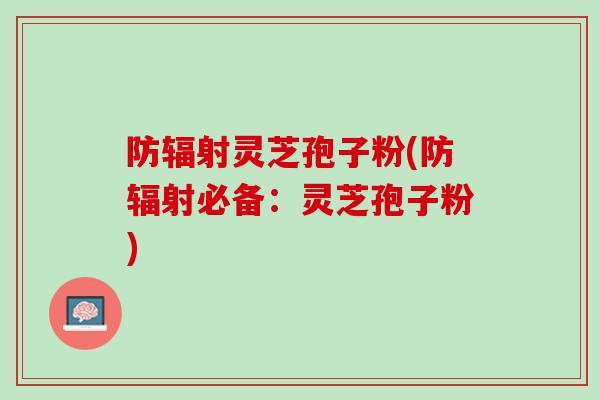 防灵芝孢子粉(防必备：灵芝孢子粉)