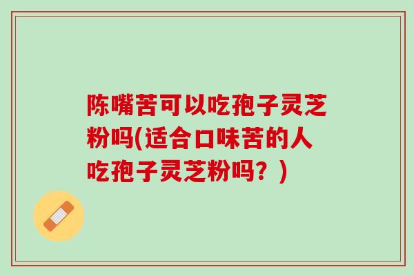 陈嘴苦可以吃孢子灵芝粉吗(适合口味苦的人吃孢子灵芝粉吗？)