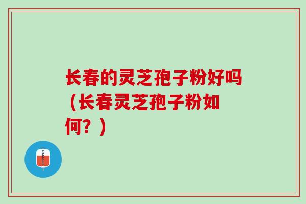 长春的灵芝孢子粉好吗 (长春灵芝孢子粉如何?) 长春的灵芝孢子粉好吗 (长春灵芝孢子粉如何?)