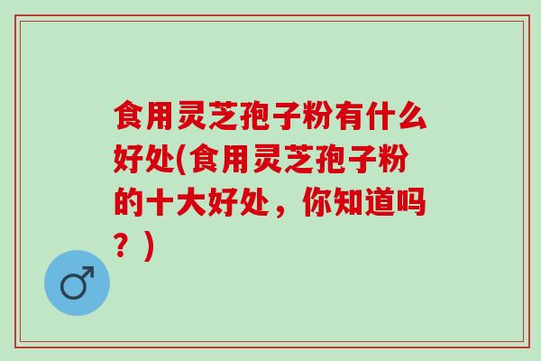 食用灵芝孢子粉有什么好处(食用灵芝孢子粉的十大好处,你知道吗?) 食用灵芝孢子粉有什么好处(食用灵芝孢子粉的十大好处,你知道吗?)