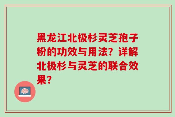 黑龙江北极杉灵芝孢子粉的功效与用法？详解北极杉与灵芝的联合效果？