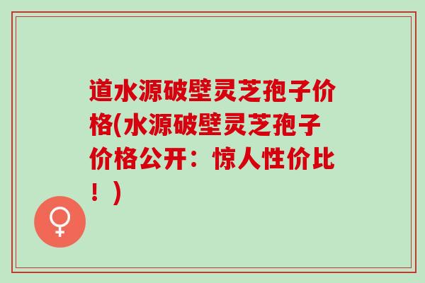 道水源破壁灵芝孢子价格(水源破壁灵芝孢子价格公开：惊人性价比！)