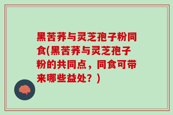 黑苦荞与灵芝孢子粉同食(黑苦荞与灵芝孢子粉的共同点，同食可带来哪些益处？)