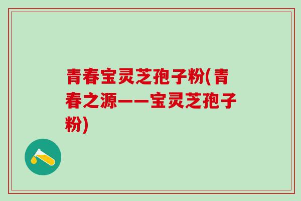 青春宝灵芝孢子粉(青春之源——宝灵芝孢子粉)