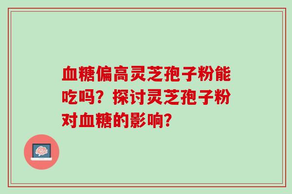 血糖偏高灵芝孢子粉能吃吗？探讨灵芝孢子粉对血糖的影响？