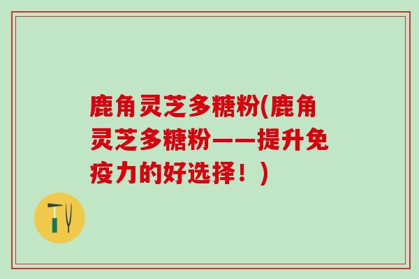 鹿角灵芝多糖粉(鹿角灵芝多糖粉——提升免疫力的好选择！)