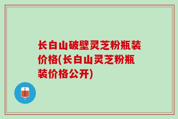 长白山破壁灵芝粉瓶装价格(长白山灵芝粉瓶装价格公开)