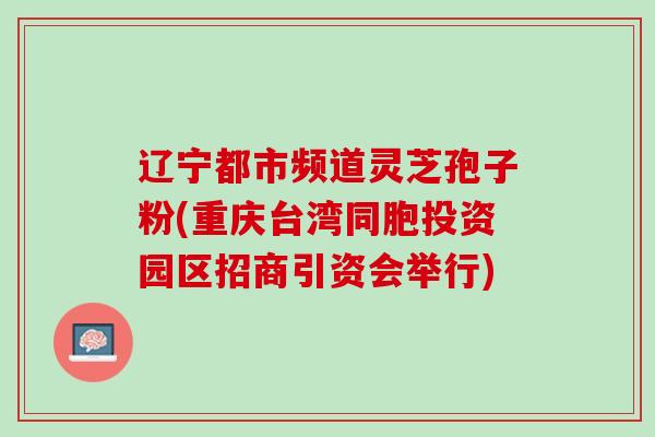辽宁都市频道灵芝孢子粉(重庆台湾同胞投资园区招商引资会举行)