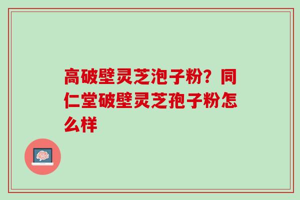 高破壁灵芝泡子粉？同仁堂破壁灵芝孢子粉怎么样