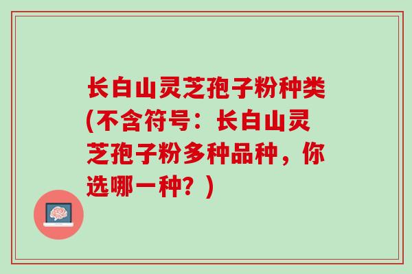 长白山灵芝孢子粉种类(不含符号：长白山灵芝孢子粉多种品种，你选哪一种？)