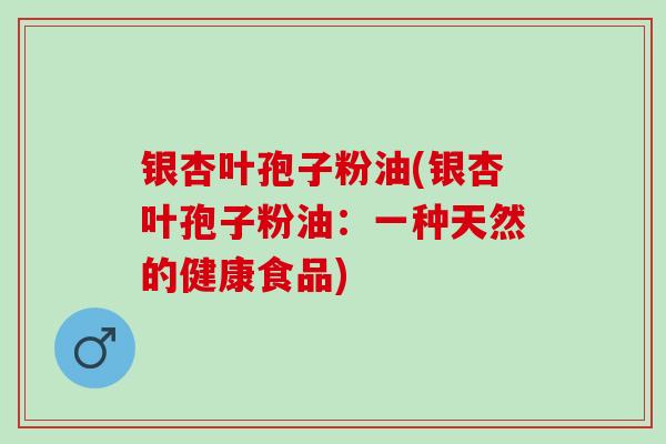 银杏叶孢子粉油(银杏叶孢子粉油：一种天然的健康食品)