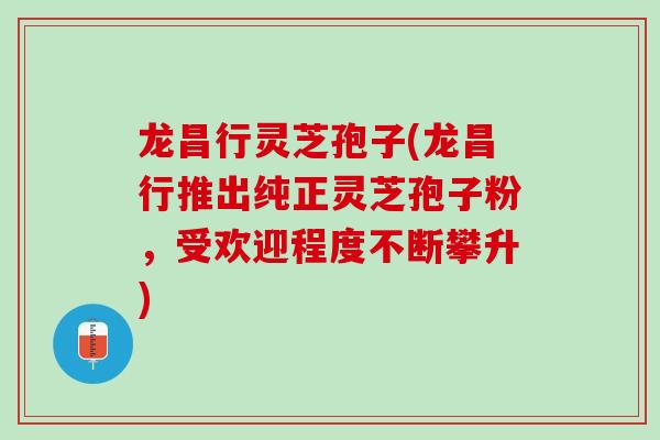龙昌行灵芝孢子(龙昌行推出纯正灵芝孢子粉，受欢迎程度不断攀升)