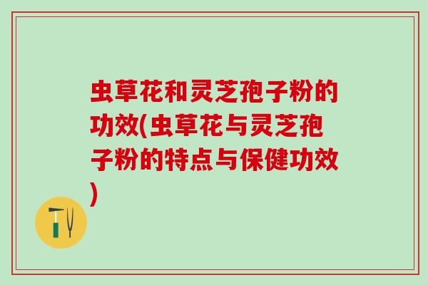 虫草花和灵芝孢子粉的功效(虫草花与灵芝孢子粉的特点与保健功效)