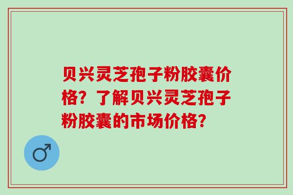 贝兴灵芝孢子粉胶囊价格？了解贝兴灵芝孢子粉胶囊的市场价格？