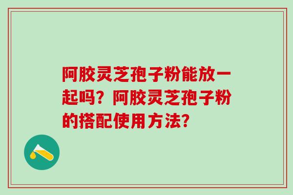 阿胶灵芝孢子粉能放一起吗？阿胶灵芝孢子粉的搭配使用方法？