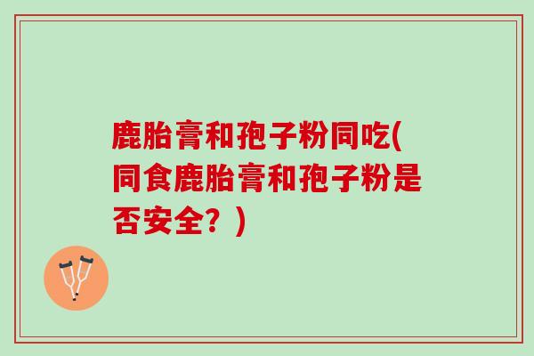 鹿胎膏和孢子粉同吃(同食鹿胎膏和孢子粉是否安全？)