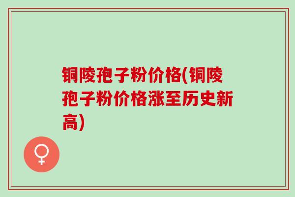 铜陵孢子粉价格(铜陵孢子粉价格涨至历史新高)