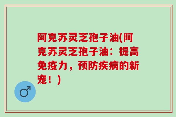 阿克苏灵芝孢子油(阿克苏灵芝孢子油：提高免疫力，预防疾病的新宠！)
