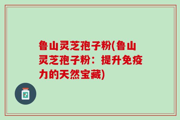 鲁山灵芝孢子粉(鲁山灵芝孢子粉：提升免疫力的天然宝藏)