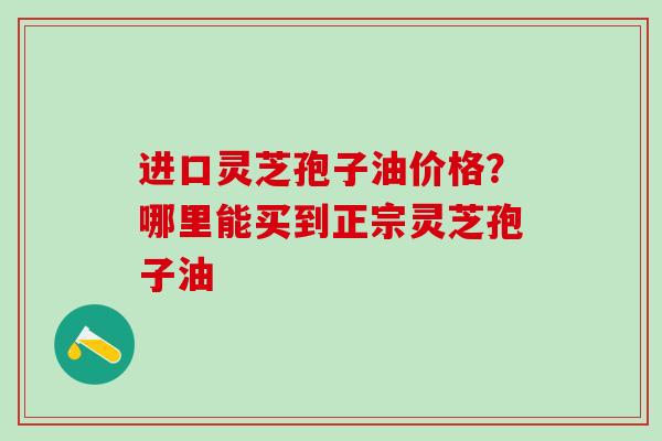 进口灵芝孢子油价格？哪里能买到正宗灵芝孢子油