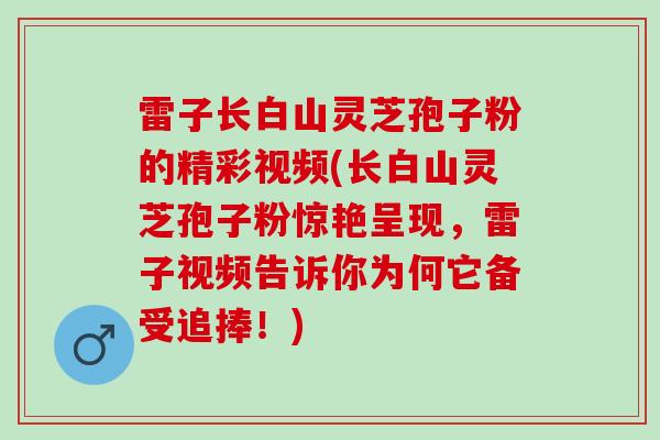 雷子长白山灵芝孢子粉的精彩视频(长白山灵芝孢子粉惊艳呈现，雷子视频告诉你为何它备受追捧！)