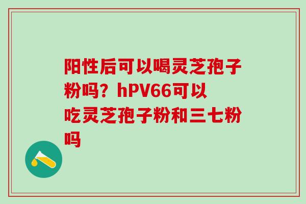 阳性后可以喝灵芝孢子粉吗？hPV66可以吃灵芝孢子粉和三七粉吗