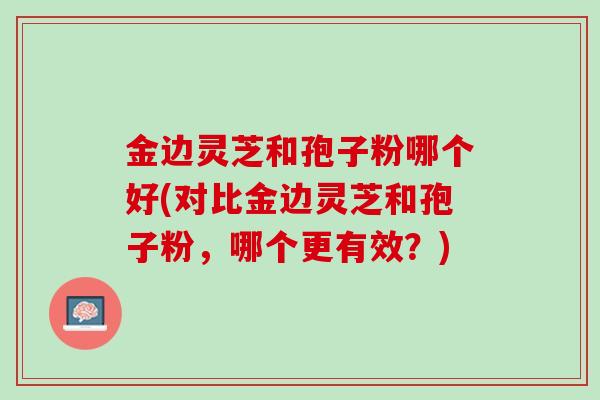 金边灵芝和孢子粉哪个好(对比金边灵芝和孢子粉,哪个更有效?) 金边灵芝和孢子粉哪个好(对比金边灵芝和孢子粉,哪个更有效?)