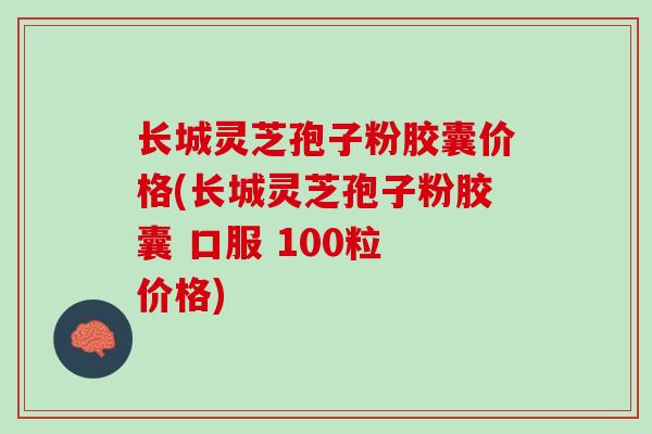 长城灵芝孢子粉胶囊价格(长城灵芝孢子粉胶囊 口服 100粒 价格)