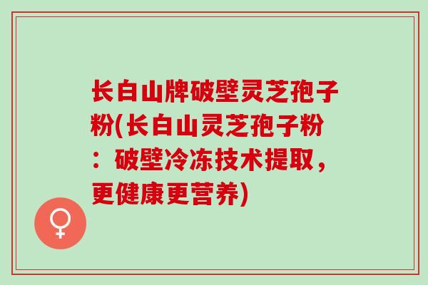长白山牌破壁灵芝孢子粉(长白山灵芝孢子粉：破壁冷冻技术提取，更健康更营养)