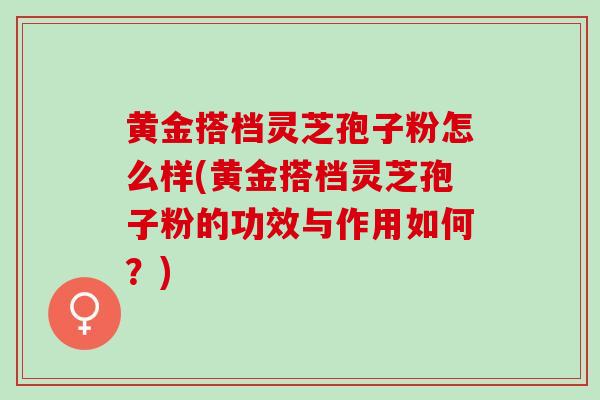 黄金搭档灵芝孢子粉怎么样(黄金搭档灵芝孢子粉的功效与作用如何？)